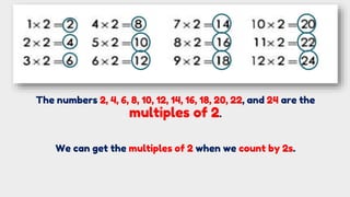 We can get the multiples of 2 when we count by 2s.
The numbers 2, 4, 6, 8, 10, 12, 14, 16, 18, 20, 22, and 24 are the
multiples of 2.
 