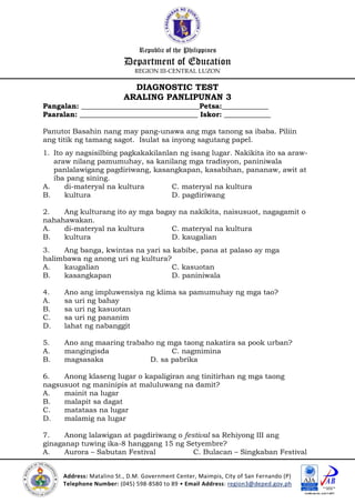 Republic of the Philippines
Department of Education
REGION III-CENTRAL LUZON
Address: Matalino St., D.M. Government Center, Maimpis, City of San Fernando (P)
Telephone Number: (045) 598-8580 to 89 • Email Address: region3@deped.gov.ph
DIAGNOSTIC TEST
ARALING PANLIPUNAN 3
Pangalan: _________________________________Petsa:_____________
Paaralan: _________________________________ Iskor: _____________
Panuto: Basahin nang may pang-unawa ang mga tanong sa ibaba. Piliin
ang titik ng tamang sagot. Isulat sa inyong sagutang papel.
1. Ito ay nagsisilbing pagkakakilanlan ng isang lugar. Nakikita ito sa araw-
araw nilang pamumuhay, sa kanilang mga tradisyon, paniniwala
panlalawigang pagdiriwang, kasangkapan, kasabihan, pananaw, awit at
iba pang sining.
A. di-materyal na kultura C. materyal na kultura
B. kultura D. pagdiriwang
2. Ang kulturang ito ay mga bagay na nakikita, naisusuot, nagagamit o
nahahawakan.
A. di-materyal na kultura C. materyal na kultura
B. kultura D. kaugalian
3. Ang banga, kwintas na yari sa kabibe, pana at palaso ay mga
halimbawa ng anong uri ng kultura?
A. kaugalian C. kasuotan
B. kasangkapan D. paniniwala
4. Ano ang impluwensiya ng klima sa pamumuhay ng mga tao?
A. sa uri ng bahay
B. sa uri ng kasuotan
C. sa uri ng pananim
D. lahat ng nabanggit
5. Ano ang maaring trabaho ng mga taong nakatira sa pook urban?
A. mangingisda C. nagmimina
B. magsasaka D. sa pabrika
6. Anong klaseng lugar o kapaligiran ang tinitirhan ng mga taong
nagsusuot ng maninipis at maluluwang na damit?
A. mainit na lugar
B. malapit sa dagat
C. matataas na lugar
D. malamig na lugar
7. Anong lalawigan at pagdiriwang o festival sa Rehiyong III ang
ginaganap tuwing ika-8 hanggang 15 ng Setyembre?
A. Aurora – Sabutan Festival C. Bulacan – Singkaban Festival
 