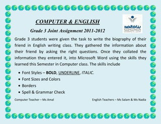 COMPUTER & ENGLISH
          Grade 3 Joint Assignment 2011-2012
Grade 3 students were given the task to write the biography of their
friend in English writing class. They gathered the information about
their friend by asking the right questions. Once they collated the
information they entered it, into Microsoft Word using the skills they
learned this Semester in Computer class. The skills include
    Font Styles – BOLD, UNDERLINE, ITALIC.
    Font Sizes and Colors
    Borders
    Spell & Grammar Check
Computer Teacher – Ms Amal               English Teachers – Ms Salam & Ms Nadia
 