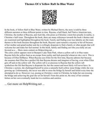 Themes Of A Yellow Raft In Blue Water
In the book, A Yellow Raft in Blue Water, written by Michael Dorris, the story is told by three
different narrators at three different points in time. Rayona, a half black, half Native American teen,
Christine, the mother of Rayona, and Aunt Ida, who poses as Christine s mom but actually in reality, is
Christine s half sister. Throughout the book, there are many references towards the book s themes and
are examined and highlighted throughout the book. Family and finding your true identity are the main
themes in this book because throughout the book, Rayona s past remains a mystery to her all because
of her mother and grand mother and she is willingly desperate to find a family or other people that will
welcome her and make her feel normal. In this book, family and finding out who you really are are
favored as a ... Show more content on Helpwriting.net ...
The color yellow appears most at Bearpaw Lake State Park, where a yellow raft is in blue water.
Rayona feels the yellow boat as an escape from reality and feels peaceful whenever she s on it. This is
because of Ellen DeMarco. When Rayona sees Ellen for the first time, Rayona admires her because
she assumes that Ellen has a perfect life that Rayona dreams and imagines of having, even when Ellen
gets off and on the yellow raft. The yellow raft is so precious to Rayona that the yellow raft
symbolizes the life that Rayona is desperate for, but she cannot and most likely will never have. In
Christine s section, she challenged herself to cross a naturally built yellow stone bridge while she was
growing up. Unfortunately, she never was able to cross the bridge by herself and failed every time she
attempted to do so. However, Lee, posing as Christine s sister to Christine, he helps her out crossing
the bridge and achieving the goal she set for herself. From this point on, the story of her constant
failure on her own eventually leads her to a reckless and careless
... Get more on HelpWriting.net ...
 