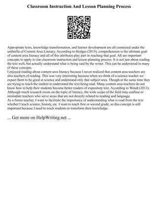 Classroom Instruction And Lesson Planning Process
Appropriate texts, knowledge transformation, and learner development are all connected under the
umbrella of Content Area Literacy. According to Hodges (2015), comprehension is the ultimate goal
of content area literacy and all of this attributes play part in reaching that goal. All are important
concepts to apply to our classroom instruction and lesson planning process. It is not just about reading
the text well, but actually understand what is being said by the writer. This can be understood in many
of these concepts.
I enjoyed reading about content area literacy because I never realized that content area teachers are
also teachers of reading. This was very interesting because when we think of a science teacher we
expect them to be good at science and understand only that subject area. Though at the same time they
are trying to teach the student to understand the text being read. Many content area teachers do not
know how to help their students become better readers of expository text. According to Wendt (2013),
Although much research exists on the topic of literacy, the wide scope of the field may confuse or
intimidate teachers who serve areas that are not directly related to reading and language.
As a future teacher, I want to facilitate the importance of understanding what is read from the text
whether I teach science, history, etc. I want to teach first or second grade, so this concept is still
important because I need to teach students to transform their knowledge
... Get more on HelpWriting.net ...
 