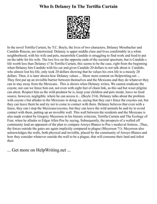 Who Is Delaney In The Tortilla Curtain
In the novel Tortilla Curtain, by T.C. Boyle, the lives of two characters, Delaney Mossbacher and
Candido Rincon, are intertwined. Delaney is upper middle class and lives comfortably in a white
neighborhood, with his wife and pets, meanwhile Candido is struggling to find work and food to put
on the table for his wife. The two live on the opposite ends of the societal spectrum, but is Candido s
life worth less than Delaney s? In Tortilla Curtain, this seems to be the case, right from the beginning
when Delaney hits Candido with his car and gives Candido 20 dollars to not talk about it. Candido,
who almost lost his life, only took 20 dollars showing that he values his own life to a measly 20
dollars. Then, it is later shown how Delaney values ... Show more content on Helpwriting.net ...
They first put up an invisible barrier between themselves and the Mexicans and they do whatever they
can to stay away from the Mexicans . This is shown when Delaney writes, We cannot eradicate the
coyote, nor can we fence him out, not even with eight feet of chain link, as this sad but wiser pilgrim
can attest. Respect him as the wild predator he is, keep your children and pets inside, leave no food
source, however, negligible, where he can access it... (Boyle 214). Delaney talks about the problem
with coyote s but alludes to the Mexicans in doing so, saying that they can t fence the coyotes out, but
they can leave them be and try not to come to contact with them. Delaney believes that even with a
fence, they can t stop the Mexicans/coyotes, but they can leave the wild animals be and try to avoid
contact with them, putting up an invisible wall. This wall between the residents and the Mexicans is
also made evident by Gregory Meyerson in his literary criticism, Tortilla Curtain and The Ecology of
Fear, when he alludes to Edgar Allen Poe by saying, Subsequently, the prospects of a walled off
community lead an opponent of the plan to compare Arroyo Blanco to Poe s medieval fortress...Thus,
the forces outside the gates are again implicitly compared to plague (Meyerson 71). Meyerson also
acknowledges the walls, both physical and invisible, placed by the community of Arroyo Blanco and
how they consider whatever outside the wall to be a plague, that will consume their land and infest
their
... Get more on HelpWriting.net ...
 