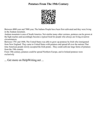 Potatoes From The 19th Century
Between 4000 year and 7000 year, The Indians People have been first cultivated and they were living
in the Andean mountain.
Andean mountain is area of South America. Not similar many other cuisines, potatoes can be grown at
the high reaches and accordingly become a typical food for people who always are living at narrow
circumstances.
Between 1701 and 1800, The United States was able to grow up potatoes by Irish who immigrated
from New England. They came to United States with potatoes and spread all over the nations.That
time American people slowly accepted the Irish potato . They could cultivate large farms of potatoes
from the 19th century.
From 19th century, potatoes could be spread Northern Europe, and in Ireland potatoes were
exclusively
... Get more on HelpWriting.net ...
 