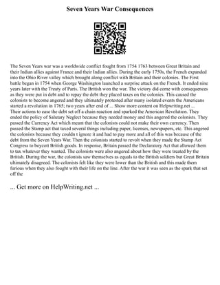 Seven Years War Consequences
The Seven Years war was a worldwide conflict fought from 1754 1763 between Great Britain and
their Indian allies against France and their Indian allies. During the early 1750s, the French expanded
into the Ohio River valley which brought along conflict with Britain and their colonies. The First
battle began in 1754 when George Washington launched a surprise attack on the French. It ended nine
years later with the Treaty of Paris. The British won the war. The victory did come with consequences
as they were put in debt and to repay the debt they placed taxes on the colonies. This caused the
colonists to become angered and they ultimately protested after many isolated events the Americans
started a revolution in 1765; two years after end of ... Show more content on Helpwriting.net ...
Their actions to ease the debt set off a chain reaction and sparked the American Revolution. They
ended the policy of Salutary Neglect because they needed money and this angered the colonists. They
passed the Currency Act which meant that the colonists could not make their own currency. Then
passed the Stamp act that taxed several things including paper, licenses, newspapers, etc. This angered
the colonists because they couldn t ignore it and had to pay more and all of this was because of the
debt from the Seven Years War. Then the colonists started to revolt when they made the Stamp Act
Congress to boycott British goods. In response, Britain passed the Declaratory Act that allowed them
to tax whatever they wanted. The colonists were also angered about how they were treated by the
British. During the war, the colonists saw themselves as equals to the British soldiers but Great Britain
ultimately disagreed. The colonists felt like they were lower than the British and this made them
furious when they also fought with their life on the line. After the war it was seen as the spark that set
off the
... Get more on HelpWriting.net ...
 