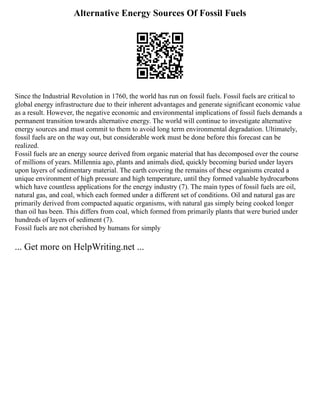 Alternative Energy Sources Of Fossil Fuels
Since the Industrial Revolution in 1760, the world has run on fossil fuels. Fossil fuels are critical to
global energy infrastructure due to their inherent advantages and generate significant economic value
as a result. However, the negative economic and environmental implications of fossil fuels demands a
permanent transition towards alternative energy. The world will continue to investigate alternative
energy sources and must commit to them to avoid long term environmental degradation. Ultimately,
fossil fuels are on the way out, but considerable work must be done before this forecast can be
realized.
Fossil fuels are an energy source derived from organic material that has decomposed over the course
of millions of years. Millennia ago, plants and animals died, quickly becoming buried under layers
upon layers of sedimentary material. The earth covering the remains of these organisms created a
unique environment of high pressure and high temperature, until they formed valuable hydrocarbons
which have countless applications for the energy industry (7). The main types of fossil fuels are oil,
natural gas, and coal, which each formed under a different set of conditions. Oil and natural gas are
primarily derived from compacted aquatic organisms, with natural gas simply being cooked longer
than oil has been. This differs from coal, which formed from primarily plants that were buried under
hundreds of layers of sediment (7).
Fossil fuels are not cherished by humans for simply
... Get more on HelpWriting.net ...
 