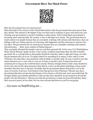 Government Have Too Much Power
Does the Government have too much power?
More than half of the citizens of the United States believe that the government has more power than
they should. This amount is the highest it has ever been and it continues to grow each and every year.
Trusting your government is crucial to building a solid country. If the United States government is
becoming more untrustworthy, the country is sure to fall apart at its seams. The government has too
much control over people because they are constantly watching with cameras and electronics, they can
kidnap or kill you without anyone ever knowing what happened, and they intervene in citizens lives
too often. The government has too much power because they are constantly watching with cameras
and electronics. ... Show more content on Helpwriting.net ...
They constantly disregard the people s privacy and there personal life. In his essay Civil Disobedience
Henry David Thoreau, speaks on how a free society would be much better than one that is harshly
governed. He is a strong believer that people should do what they think is right and wrong, not what
the government tells you to do. If a plant cannot live according to its nature, it dies; and so a man
(Thoreau). He states that a man should do what he thinks is morally right. He uses a simile to say that
nature functions on it s own with it s own set of rules, as should a man. If nature has been self
sustaining for as long as the world has been around, Thoreau strongly believes that a man should live
by his own rules for the short amount of time that he is alive on this planet and things will go much
smoother than they have in the past. He thinks that the government abuses their power a lot in the
sense of security or privacy. Government is best that governs least (Thoreau). Thoreau says that a
government that does not get into the business of its citizens is the best and, most successful kind. He
strongly dislikes government and believes that one day there should be no government at all and the
people will rule themselves. Thoreau says that the government is much too powerful and they abuse
their excessive power all too often. He was once arrested and thrown in jail for not paying
... Get more on HelpWriting.net ...
 