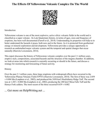 The Effects Of Yellowstone Volcanic Complex On The World
Introduction
Yellowstone volcano is one of the most explosive, active silicic volcanic fields in the world and is
classified as a super volcano . Its Late Quaternary history, in terms of ages, sizes and frequency of
eruptions, has been well documented (Farrell et al., 2014). Understanding its properties will help us to
better understand the hazards it poses, both now and in the future. As it is protected from geothermal
energy or mineral exploration and development, Yellowstone provides a unique opportunity to
research an undisturbed major volcanic system and the temporal and spatial changes that occur
naturally (Hurwitz Lowenstern, 2014).
This report discusses the history of Yellowstone volcanic complex over the past 2.1 million years,
eruptive style, compositions, associated hazards and the structure of the magma chamber. In addition,
we look at areas into which research is currently occurring or should in the future, and discuss a
strategy for monitoring and forecasting of future activity.
History
Over the past 2.1 million years, three large eruptions with widespread effects have occurred in the
Yellowstone Plateau Volcanic Field (YPVF) (Hurwitz Lowenstern, 2014). The first of these was 2.059
± 0.004 Ma (Lanphere et al., 2002), and produced the 2450 km3 Huckleberry Ridge Tuff. The second
was at 1.285 ± 0.004 Ma (Lanphere et al., 2002), producing the 280 km3 Mesa Falls Tuff and the
Henrys Fork caldera. The most recent of the three occurred 0.639 ± 0.002
... Get more on HelpWriting.net ...
 