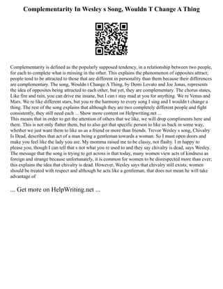 Complementarity In Wesley s Song, Wouldn T Change A Thing
Complementarity is defined as the popularly supposed tendency, in a relationship between two people,
for each to complete what is missing in the other. This explains the phenomenon of opposites attract;
people tend to be attracted to those that are different in personality than them because their differences
are complementary. The song, Wouldn t Change A Thing, by Demi Lovato and Joe Jonas, represents
the idea of opposites being attracted to each other, but yet, they are complementary. The chorus states,
Like fire and rain, you can drive me insane, but I can t stay mad at you for anything. We re Venus and
Mars. We re like different stars, but you re the harmony to every song I sing and I wouldn t change a
thing. The rest of the song explains that although they are two completely different people and fight
consistently, they still need each ... Show more content on Helpwriting.net ...
This means that in order to get the attention of others that we like, we will drop compliments here and
there. This is not only flatter them, but to also get that specific person to like us back in some way,
whether we just want them to like us as a friend or more than friends. Trevor Wesley s song, Chivalry
Is Dead, describes that act of a man being a gentleman towards a woman. So I must open doors and
make you feel like the lady you are. My momma raised me to be classy, not flashy. I m happy to
please you, though I can tell that s not what you re used to and they say chivalry is dead, says Wesley.
The message that the song is trying to get across is that today, many women view acts of kindness as
foreign and strange because unfortunately, it is common for women to be disrespected more than ever;
this explains the idea that chivalry is dead. However, Wesley says that chivalry still exists; women
should be treated with respect and although he acts like a gentleman, that does not mean he will take
advantage of
... Get more on HelpWriting.net ...
 