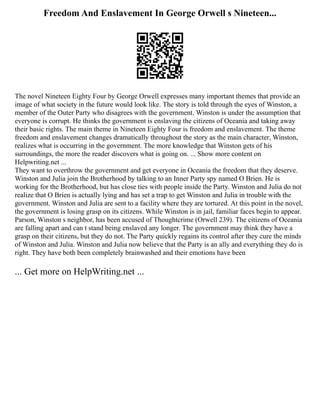 Freedom And Enslavement In George Orwell s Nineteen...
The novel Nineteen Eighty Four by George Orwell expresses many important themes that provide an
image of what society in the future would look like. The story is told through the eyes of Winston, a
member of the Outer Party who disagrees with the government. Winston is under the assumption that
everyone is corrupt. He thinks the government is enslaving the citizens of Oceania and taking away
their basic rights. The main theme in Nineteen Eighty Four is freedom and enslavement. The theme
freedom and enslavement changes dramatically throughout the story as the main character, Winston,
realizes what is occurring in the government. The more knowledge that Winston gets of his
surroundings, the more the reader discovers what is going on. ... Show more content on
Helpwriting.net ...
They want to overthrow the government and get everyone in Oceania the freedom that they deserve.
Winston and Julia join the Brotherhood by talking to an Inner Party spy named O Brien. He is
working for the Brotherhood, but has close ties with people inside the Party. Winston and Julia do not
realize that O Brien is actually lying and has set a trap to get Winston and Julia in trouble with the
government. Winston and Julia are sent to a facility where they are tortured. At this point in the novel,
the government is losing grasp on its citizens. While Winston is in jail, familiar faces begin to appear.
Parson, Winston s neighbor, has been accused of Thoughtcrime (Orwell 239). The citizens of Oceania
are falling apart and can t stand being enslaved any longer. The government may think they have a
grasp on their citizens, but they do not. The Party quickly regains its control after they cure the minds
of Winston and Julia. Winston and Julia now believe that the Party is an ally and everything they do is
right. They have both been completely brainwashed and their emotions have been
... Get more on HelpWriting.net ...
 