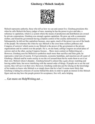Ginsberg s Moloch Analysis
Moloch represents authority, those who tell us how we can and cannot live. Ginsberg proclaims this
when he calls Moloch the heavy judger of men, meaning he has the power to give and take, a
reference to capitalism, which is a system where the means of production and distribution are owned
by private corporations. Ginsberg was strongly against capitalism. He grew up with a communist
mother, and found the government having complete control of the country detrimental to society.
Subsequently, he did not like capitalism because, once again, much of the power was out of the hands
of the people. He reiterates this when he says Moloch is the cross bone soulless jailhouse and
Congress of sorrows! which seems to say Moloch is the power of the government or the private
organizations and its control over the people. He is, on one hand, calling Congress an actual place of
sorrows and on the other, saying Congress focuses ... Show more content on Helpwriting.net ...
However, Ginsberg uses his Moloch to symbolize much more than sacrifice and false gods; he
represents a total ruin of society. Evil governments, economic hardships, and rejection are all a part of
Ginsberg s Moloch and he wants society to see the evil around them but he wants them to see it on
their own. Moloch whom I abandon . Ginsberg himself is almost like a god, always watching and
leaving subtle hints, but never interfering with the natural order of things. If people are to see the real
society, they will see it on their own. However, Ginsberg could also just be relying on the knowledge
of his readers to know who Moloch is or simply know that he is bad. It seems more likely that
Ginsberg is hiding his criticism of society behind this deity in order to spark an interest in this Moloch
figure and one day have the people protest for acceptance, free will, and a helping
... Get more on HelpWriting.net ...
 