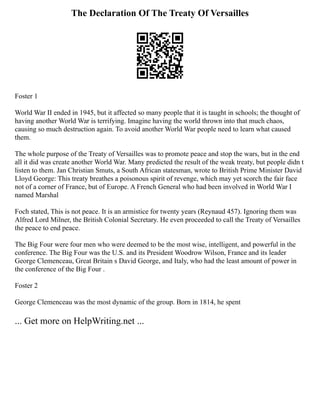 The Declaration Of The Treaty Of Versailles
Foster 1
World War II ended in 1945, but it affected so many people that it is taught in schools; the thought of
having another World War is terrifying. Imagine having the world thrown into that much chaos,
causing so much destruction again. To avoid another World War people need to learn what caused
them.
The whole purpose of the Treaty of Versailles was to promote peace and stop the wars, but in the end
all it did was create another World War. Many predicted the result of the weak treaty, but people didn t
listen to them. Jan Christian Smuts, a South African statesman, wrote to British Prime Minister David
Lloyd George: This treaty breathes a poisonous spirit of revenge, which may yet scorch the fair face
not of a corner of France, but of Europe. A French General who had been involved in World War I
named Marshal
Foch stated, This is not peace. It is an armistice for twenty years (Reynaud 457). Ignoring them was
Alfred Lord Milner, the British Colonial Secretary. He even proceeded to call the Treaty of Versailles
the peace to end peace.
The Big Four were four men who were deemed to be the most wise, intelligent, and powerful in the
conference. The Big Four was the U.S. and its President Woodrow Wilson, France and its leader
George Clemenceau, Great Britain s David George, and Italy, who had the least amount of power in
the conference of the Big Four .
Foster 2
George Clemenceau was the most dynamic of the group. Born in 1814, he spent
... Get more on HelpWriting.net ...
 