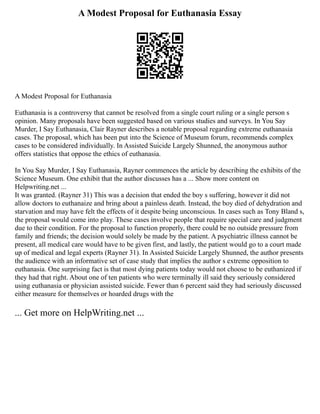 A Modest Proposal for Euthanasia Essay
A Modest Proposal for Euthanasia
Euthanasia is a controversy that cannot be resolved from a single court ruling or a single person s
opinion. Many proposals have been suggested based on various studies and surveys. In You Say
Murder, I Say Euthanasia, Clair Rayner describes a notable proposal regarding extreme euthanasia
cases. The proposal, which has been put into the Science of Museum forum, recommends complex
cases to be considered individually. In Assisted Suicide Largely Shunned, the anonymous author
offers statistics that oppose the ethics of euthanasia.
In You Say Murder, I Say Euthanasia, Rayner commences the article by describing the exhibits of the
Science Museum. One exhibit that the author discusses has a ... Show more content on
Helpwriting.net ...
It was granted. (Rayner 31) This was a decision that ended the boy s suffering, however it did not
allow doctors to euthanaize and bring about a painless death. Instead, the boy died of dehydration and
starvation and may have felt the effects of it despite being unconscious. In cases such as Tony Bland s,
the proposal would come into play. These cases involve people that require special care and judgment
due to their condition. For the proposal to function properly, there could be no outside pressure from
family and friends; the decision would solely be made by the patient. A psychiatric illness cannot be
present, all medical care would have to be given first, and lastly, the patient would go to a court made
up of medical and legal experts (Rayner 31). In Assisted Suicide Largely Shunned, the author presents
the audience with an informative set of case study that implies the author s extreme opposition to
euthanasia. One surprising fact is that most dying patients today would not choose to be euthanized if
they had that right. About one of ten patients who were terminally ill said they seriously considered
using euthanasia or physician assisted suicide. Fewer than 6 percent said they had seriously discussed
either measure for themselves or hoarded drugs with the
... Get more on HelpWriting.net ...
 