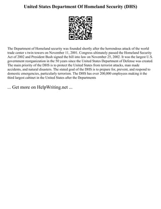 United States Department Of Homeland Security (DHS)
The Department of Homeland security was founded shortly after the horrendous attack of the world
trade center s twin towers on November 11, 2001. Congress ultimately passed the Homeland Security
Act of 2002 and President Bush signed the bill into law on November 25, 2002. It was the largest U.S.
government reorganization in the 50 years since the United States Department of Defense was created.
The main priority of the DHS is to protect the United States from terrorist attacks, man made
accidents, and natural disasters. The stated goal of the DHS is to prepare for, prevent, and respond to
domestic emergencies, particularly terrorism. The DHS has over 200,000 employees making it the
third largest cabinet in the United States after the Departments
... Get more on HelpWriting.net ...
 