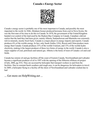 Canada s Energy Sector
Canada s energy sector is probably one of the most important to Canada, and possibly the most
important to the world. In 1846, Abraham Gesner produced kerosene from coal in Nova Scotia. He
was the first man of his time to do this in Canada. In 1870, the government of the United Kingdom
handed over control of the land used by the Hudson Bay Company to Canada. Canadian s did not
realize that the land they had been given, mainly Alberta, Saskatchewan and Manitoba was extremely
rich in minerals, mostly fossil fuels. Canada is a major player in energy imports and exports. Canada
produces 6% of the worlds energy. In fact, only Saudi Arabia, USA, Russia and China produce more
energy than Canada. Canada produces 33% of the worlds Uranium, and 13% of the worlds hydro
electricity, making it the largest producer of these two forms of energy in the world. Canada is also a
major supplier of coal, petroleum and natural gas. Alberta is the home of most of Canada s oil and coal
fields.
Canada has remote oil and gas facilities off the coast of Eastern Canada, Newfoundland and Labrador
became a significant producer of oil in 1997 with the opening of the Hibernia offshore oil project
(Clark, 2006, pg 353). They are accessed by helicopter that transport workers to and from the
facilities. Due to constant harsh weathers and rough seas, it can be dangerous for helicopters to travel.
In 2009, a helicopter flying to a facility off the shore of Newfoundland and Labrador crashed due to
bad
... Get more on HelpWriting.net ...
 
