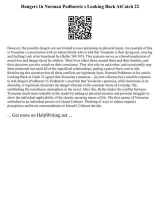 Dangers In Norman Podhoretz s Looking Back AtCatch 22
However, the possible dangers are not limited to ones pertaining to physical injury. An example of this
is Yossarian s conversation with an italian family who is told that Yossarian is their dying son, wincing
and feel[ing] sick at his barefaced lie (Heller 184 185). This scenario serves as a broad implication of
moral loss and danger faced by soldiers. Their lives affect those around them and their families, and
their decisions can also weigh on their conscience. They also rely on each other, and occasionally may
form emotional ties amid all of the superficial relationships, putting a part of their soul at risk.
Reinforcing this assertion that all these conflicts are legitimate fears, Norman Podhoretz in his article
Looking Back at Catch 22 agrees that Yossarian s paranoia... [is] not a disease but a sensible response
to real dangers (Podhoretz 5). Podhoretz s assertion that Yossarian s paranoia, while humorous in its
absurdity, is legitimate illustrates the danger inherent in the common facets of everyday life,
establishing the tumultuous atmosphere in the novel. After this, Heller makes the conflict between
Yossarian much more relatable to the reader by adding in personal enemies and personal struggles to
show the individual applicability of the chaotic uncaring nature of life. The first enemy of Yossarian
embodied in an individual person is Colonel Cathcart. Thinking of ways to reduce negative
perceptions and boost commendations to himself, Cathcart decides
... Get more on HelpWriting.net ...
 
