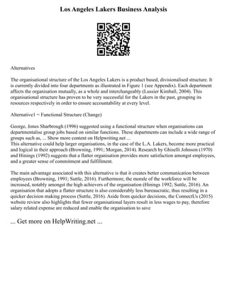 Los Angeles Lakers Business Analysis
Alternatives
The organisational structure of the Los Angeles Lakers is a product based, divisionalised structure. It
is currently divided into four departments as illustrated in Figure 1 (see Appendix). Each department
affects the organisation mutually, as a whole and interchangeably (Lussier Kimball, 2004). This
organisational structure has proven to be very successful for the Lakers in the past, grouping its
resources respectively in order to ensure accountability at every level.
Alternative1 = Functional Structure (Change)
George, Jones Sharbrough (1996) suggested using a functional structure when organisations can
departmentalise group jobs based on similar functions. These departments can include a wide range of
groups such as, ... Show more content on Helpwriting.net ...
This alternative could help larger organisations, in the case of the L.A. Lakers, become more practical
and logical in their approach (Browning, 1991; Morgan, 2014). Research by Ghiselli Johnson (1970)
and Hinings (1992) suggests that a flatter organisation provides more satisfaction amongst employees,
and a greater sense of commitment and fulfillment.
The main advantage associated with this alternative is that it creates better communication between
employees (Browning, 1991; Suttle, 2016). Furthermore, the morale of the workforce will be
increased, notably amongst the high achievers of the organisation (Hinings 1992; Suttle, 2016). An
organisation that adopts a flatter structure is also considerably less bureaucratic, thus resulting in a
quicker decision making process (Suttle, 2016). Aside from quicker decisions, the ConnectUs (2015)
website review also highlights that fewer organisational layers result in less wages to pay, therefore
salary related expense are reduced and enable the organisation to save
... Get more on HelpWriting.net ...
 