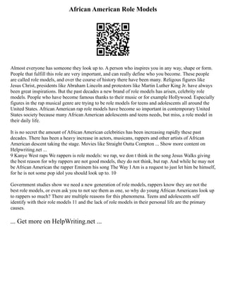 African American Role Models
Almost everyone has someone they look up to. A person who inspires you in any way, shape or form.
People that fulfill this role are very important, and can really define who you become. These people
are called role models, and over the course of history there have been many. Religous figures like
Jesus Christ, presidents like Abraham Lincoln and protestors like Martin Luther King Jr. have always
been great inspirations. But the past decades a new brand of role models has arisen, celebrity role
models. People who have become famous thanks to their music or for example Hollywood. Especially
figures in the rap musical genre are trying to be role models for teens and adolescents all around the
United States. African American rap role models have become so important in contemporary United
States society because many African American adolescents and teens needs, but miss, a role model in
their daily life.
It is no secret the amount of African American celebrities has been increasing rapidly these past
decades. There has been a heavy increase in actors, musicans, rappers and other artists of African
American descent taking the stage. Movies like Straight Outta Compton ... Show more content on
Helpwriting.net ...
9 Kanye West raps We rappers is role models: we rap, we don t think in the song Jesus Walks giving
the best reason for why rappers are not good models, they do not think, but rap. And while he may not
be African American the rapper Eminem his song The Way I Am is a request to just let him be himself,
for he is not some pop idol you should look up to. 10
Government studies show we need a new generation of role models, rappers know they are not the
best role models, or even ask you to not see them as one, so why do young African Americans look up
to rappers so much? There are multiple reasons for this phenomena. Teens and adolescents self
identify with their role models 11 and the lack of role models in their personal life are the primary
causes.
... Get more on HelpWriting.net ...
 