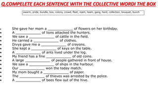 swarm, pride, bundle, box, colony, crowd, fleet, ream, team, gang, herd, collection, bouquet, bunch
 She gave her mom a ____________ of flowers on her birthday.
 A ____________ of lions attacked the hunters.
 We saw a ____________ of cattle in the field.
 He carried a ____________ of clothes.
 Divya gave me a ____________ of crayons.
 She kept a ____________ of keys on the table.
 A ____________ of ants lived under the log.
 My friend has a fine ____________ of old coins.
 A large ____________ of people gathered in front of house.
 We saw a ____________ of ships in the harbour.
 Our ____________ won the today match.
 My mom bought a ____________ of paper.
 The ____________ of thieves was arrested by the police.
 A ____________ of bees flew out of the hive.
Q.COMPELETE EACH SENTENCE WITH THE COLLECTIVE WORDI THE BOX
 