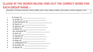 kangaroos, musicians, peacocks, sticks, buffalo, stars, trees, snakes, soldiers, owls, players, wolves, leopards, coins
 A troop of ___________________
 A pride of ___________________
 A parliament of ___________________
 A herd of ___________________
 A galaxy of ___________________
 A pack of ___________________
 An orchard of ___________________
 A den of ___________________
 A squad of ___________________
 A team of ___________________
 A leap of ___________________
 A collection of ___________________
 A bundle of ___________________
 A band of ___________________
Q.LOOK AT THE WORDS BELOW. FIND OUT THE CORRECT WORD FOR
EACH GROUP NAME :-
 