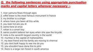 Q. the following sentences using appropriate punctuation
marks and capital letters wherever necessary :-
1. river yamuna flows through agra
2. eiffel tower is the most famous monument in france
3. my brother is a singer
4. where have you been all this while
5. you look hot are you ill
6. come here at once
7. rohan is a smart boy
8. sania couldnt believe her eyes when she saw the bicycle
9. india is the seventh largest country in the world
10. mumbai is the capital of maharashtra
11. my best friend and his family are moving to chennai
12. you dont look happy to see me do you
13. you shouldnt have done this to john
14. there is a large rain forest in south america
 