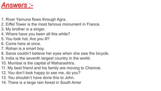Answers :-
1. River Yamuna flows through Agra.
2. Eiffel Tower is the most famous monument in France.
3. My brother is a singer.
4. Where have you been all this while?
5. You look hot. Are you ill?
6. Come here at once.
7. Rohan is a smart boy.
8. Sania couldn’t believe her eyes when she saw the bicycle.
9. India is the seventh largest country in the world.
10. Mumbai is the capital of Maharashtra.
11. My best friend and his family are moving to Chennai.
12. You don’t look happy to see me, do you?
13. You shouldn’t have done this to John.
14. There is a large rain forest in South Amer
 