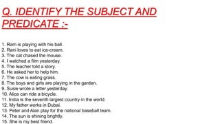 Q. IDENTIFY THE SUBJECT AND
PREDICATE :-
1. Ram is playing with his ball.
2. Rani loves to eat ice-cream.
3. The cat chased the mouse.
4. I watched a film yesterday.
5. The teacher told a story.
6. He asked her to help him.
7. The cow is eating grass.
8. The boys and girls are playing in the garden.
9. Susie wrote a letter yesterday.
10. Alice can ride a bicycle.
11. India is the seventh largest country in the world.
12. My father works in Dubai.
13. Peter and Alan play for the national baseball team.
14. The sun is shining brightly.
15. She is my best friend.
 