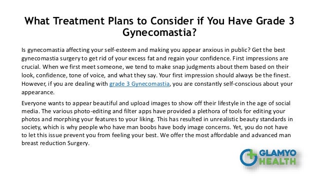 What Treatment Plans to Consider if You Have Grade 3
Gynecomastia?
Is gynecomastia affecting your self-esteem and making you appear anxious in public? Get the best
gynecomastia surgery to get rid of your excess fat and regain your confidence. First impressions are
crucial. When we first meet someone, we tend to make snap judgments about them based on their
look, confidence, tone of voice, and what they say. Your first impression should always be the finest.
However, if you are dealing with grade 3 Gynecomastia, you are constantly self-conscious about your
appearance.
Everyone wants to appear beautiful and upload images to show off their lifestyle in the age of social
media. The various photo-editing and filter apps have provided a plethora of tools for editing your
photos and morphing your features to your liking. This has resulted in unrealistic beauty standards in
society, which is why people who have man boobs have body image concerns. Yet, you do not have
to let this issue prevent you from feeling your best. We offer the most affordable and advanced man
breast reduction Surgery.
 