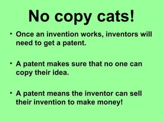 No copy cats!
• Once an invention works, inventors will
need to get a patent.
• A patent makes sure that no one can
copy their idea.
• A patent means the inventor can sell
their invention to make money!
 