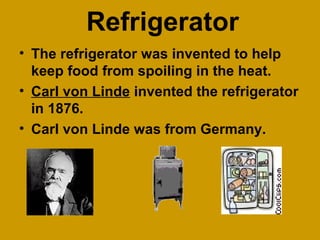 Refrigerator
• The refrigerator was invented to help
keep food from spoiling in the heat.
• Carl von Linde invented the refrigerator
in 1876.
• Carl von Linde was from Germany.
 