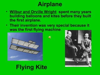 Airplane
• Wilbur and Orville Wright spent many years
building balloons and kites before they built
the first airplane.
• Their invention was very special because it
was the first flying machine.
Flying Kite
 