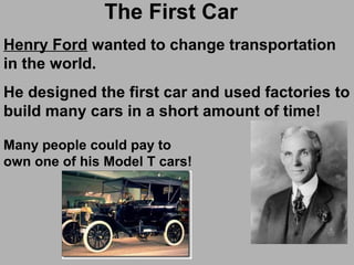 The First Car
Henry Ford wanted to change transportation
in the world.
He designed the first car and used factories to
build many cars in a short amount of time!
Many people could pay to
own one of his Model T cars!
 