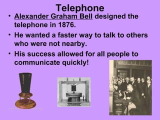 Telephone
• Alexander Graham Bell designed the
telephone in 1876.
• He wanted a faster way to talk to others
who were not nearby.
• His success allowed for all people to
communicate quickly!
 