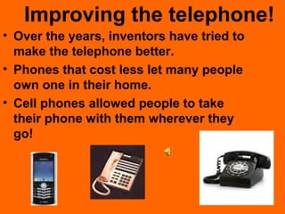 Improving the telephone!
• Over the years, inventors have tried to
make the telephone better.
• Phones that cost less let many people
own one in their home.
• Cell phones allowed people to take
their phone with them wherever they
go!
 