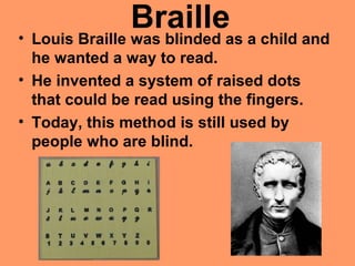 Braille• Louis Braille was blinded as a child and
he wanted a way to read.
• He invented a system of raised dots
that could be read using the fingers.
• Today, this method is still used by
people who are blind.
 