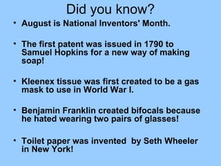 Did you know?
• August is National Inventors' Month.
• The first patent was issued in 1790 to
Samuel Hopkins for a new way of making
soap!
• Kleenex tissue was first created to be a gas
mask to use in World War I.
• Benjamin Franklin created bifocals because
he hated wearing two pairs of glasses!
• Toilet paper was invented by Seth Wheeler
in New York!
 