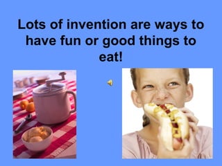 Lots of invention are ways to
have fun or good things to
eat!
 