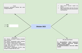 Oktober 2023
PJOK
Memahami pentingnya aktivitas fisik untuk
menjaga kesehatan.
Musik
1. dapat bermain instrumen melodik dan
perkusif
2. dapat mengidentifikasi nada dan ritmis yang
didengar secara tepat serta membuat bentuk
musik sederhana
Informatika
SK.1 Mampu memahami tentang perangkat
sistem komputer
SK.2 Mampu menyebutkan sistem komputer
yaitu hardware, software,dan brainware
JKI.1 Mampu berkomunikasi menggunakan
Google Meet atau Zoom yang tersambung
dengan wifi atau internet
JKI.2 Mampu menggunakan fitur-fitur yang
terdapat di Google Meet atau Zoom
PAI dan Budi Pekerti
F2. Mempraktikkan shalat berjamaah
dalam kehidupan sehari-hari dengan
membuat sebuah agenda.
F4. Mendemonstrasikan cara-cara ketika
masbuk.
 