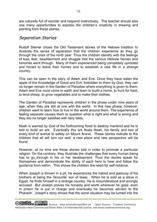 10
Source: www.entwicklungshilfe3.de Open Source: Creative Commons
Attribution-Non-Commercial-Share Alike 3.0 International Licence; see www.creativecommons.org
are naturally full of wonder and respond instinctively. The teacher should also
use many opportunities to express the children’s creativity in drawing and
painting from these stories.
Separation Stories
Rudolf Steiner chose the Old Testament stories of the Hebrew tradition to
illustrate the sense of separation that the children experience as they go
through the crisis of the ninth year. Thus the children identify with the feelings
of loss, fear, bewilderment and struggle that the various Hebrew heroes and
heroines went through. Many of them experienced being completely uprooted
and forced to leave their homes and to establish a new life in a strange
country.
This can be seen in the story of Adam and Eve. Once they have eaten the
apple of the Knowledge of Good and Evil, forbidden to them by God, they can
no longer remain in the Garden of Paradise where everything is given to them.
Adam and Eve must come to earth and learn to build a home, to hunt for food,
to tend sheep, to grow vegetables and to make their clothes.
The Garden of Paradise represents children in the phase under nine years of
age, when they are still at one with the world. In this new phase, however,
children want to learn how to live in the world around them. The experience of
feeling separate causes them to question what is right and what is wrong and
they are no longer satisfied with fairy tales.
Noah is warned by God of the forthcoming flood to destroy mankind and he is
told to build an ark. Eventually this ark floats Noah, his family and two of
every kind of animal to safety on Mount Ararat. These stories indicate to the
children that all will turn out well; a new place and new perspective will be
found.
However, at no time are these stories told in order to promote a particular
religion. On the contrary, they illustrate the challenges that every human being
has to go through in his or her development. Thus the stories speak for
themselves and demonstrate the ability of each hero to hear and follow the
guidance from within. This shows the children the need for self-reliance.
When Joseph is thrown in a pit, he experiences the hatred and jealousy of his
brothers at being the ‘favourite’ son of Isaac. When he is sold as a slave in
Egypt, he finds himself in a strange country. He is misunderstood and wrongly
accused. But Joseph proves his honesty and worth wherever he goes: even
in prison he is put in charge and eventually he becomes advisor to the
Pharaoh. Joseph’s story shows that the worst situation may be turned into the
 
