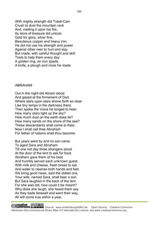 100
Source: www.entwicklungshilfe3.de Open Source: Creative Commons
Attribution-Non-Commercial-Share Alike 3.0 International Licence; see www.creativecommons.org
With mighty strength did Tubal-Cain
Crush to dust the mountain rock
And, melting it upon his fire,
Its store of treasure did unlock:
Gold for glory, silver fine,
Beauteous copper and heavy iron.
He did not use his strength and power
Against other men to hurt and slay
But made, with careful thought and skill
Tools to help them every day:
A golden ring, an iron spade,
A knife, a plough and more he made.
ABRAHAM
Out in the night old Abram stood
And gazed at the firmament of God
Where stars upon stars shone forth so clear
Like tiny lamps in the darkness there.
Then spoke the Voice he longed to hear:
How many stars light up the sky?
How much dust on the earth does lie?
How many sands on the shore of the sea?
These descendants shall come to thee;
Now I shall call thee Abraham
For father of nations shall thou become.
But years went by and no son came
To aged Sara and Abraham
Till one hot day three strangers stood
At the door of the tent to ask for food.
Abraham gave them of his best
And humbly served each unknown guest;
With milk and cheese, fresh bread to eat
And water to cleanse both hands and feet.
We bring good news, said the oldest one,
Your wife, named Sara, shall bear a son.
But Sara laughed in the back of the tent
For she was old, how could it be meant?
Why does she laugh, she heard them say
As they bade farewell and went their way,
All will come true within a year,
 