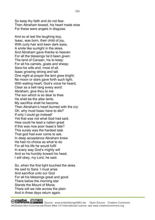 101
Source: www.entwicklungshilfe3.de Open Source: Creative Commons
Attribution-Non-Commercial-Share Alike 3.0 International Licence; see www.creativecommons.org
So keep thy faith and do not fear.
Then Abraham bowed, his heart made wise
For these were angels in disguise.
And so at last the laughing boy,
Isaac, was born, their child of joy,
With curly hair and keen dark eyes,
A smile like sunlight in the skies.
And Abraham gave thanks to heaven
For all the blessings he’d been given:
The land of Canaan, his to keep;
For all his camels, goats and sheep;
Sara his wife and, most of all,
Isaac growing strong and tall.
One night at prayer the tent grew bright;
No moon or stars gave forth such light;
With waiting heart, God’s voice he heard,
Clear as a bell rang every word:
Abraham, give thou to me
The son which is so dear to thee.
He shall be the altar lamb,
My sacrifice shall he become.
Then Abraham’s heart burned with the cry:
Oh, why must Isaac have to die?
If only I could go instead!
Yet that was not what God had said.
How could he lead a nation great
If this was now poor Isaac’s fate?
This surely was the hardest task
That god had ever come to ask.
In deep acceptance Abraham knew
He had no choice as what to do
For all his life he would fulfil
In every way God’s mighty will
And so he humbly bowed his head,
I will obey, my Lord, he said.
So, when the first light touched the skies
He said to Sara: I must arise
And sacrifice unto our God
For all his blessings great and good.
There below the morning star
Stands the Mount of Moria;
There will we ride across the plain
And in three days return again.
 