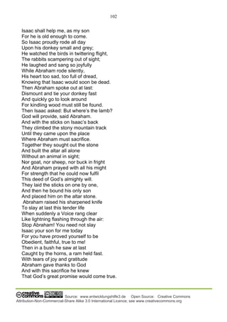 102
Source: www.entwicklungshilfe3.de Open Source: Creative Commons
Attribution-Non-Commercial-Share Alike 3.0 International Licence; see www.creativecommons.org
Isaac shall help me, as my son
For he is old enough to come.
So Isaac proudly rode all day
Upon his donkey small and grey;
He watched the birds in twittering flight,
The rabbits scampering out of sight;
He laughed and sang so joyfully
While Abraham rode silently,
His heart too sad, too full of dread,
Knowing that Isaac would soon be dead.
Then Abraham spoke out at last:
Dismount and tie your donkey fast
And quickly go to look around
For kindling wood must still be found.
Then Isaac asked: But where’s the lamb?
God will provide, said Abraham.
And with the sticks on Isaac’s back
They climbed the stony mountain track
Until they came upon the place
Where Abraham must sacrifice.
Together they sought out the stone
And built the altar all alone
Without an animal in sight;
Nor goat, nor sheep, nor buck in fright
And Abraham prayed with all his might
For strength that he could now fulfil
This deed of God’s almighty will.
They laid the sticks on one by one,
And then he bound his only son
And placed him on the altar stone.
Abraham raised his sharpened knife
To slay at last this tender life
When suddenly a Voice rang clear
Like lightning flashing through the air:
Stop Abraham! You need not slay
Isaac your son for me today
For you have proved yourself to be
Obedient, faithful, true to me!
Then in a bush he saw at last
Caught by the horns, a ram held fast.
With tears of joy and gratitude
Abraham gave thanks to God
And with this sacrifice he knew
That God’s great promise would come true.
 