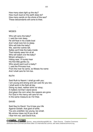103
Source: www.entwicklungshilfe3.de Open Source: Creative Commons
Attribution-Non-Commercial-Share Alike 3.0 International Licence; see www.creativecommons.org
How many stars light up the sky?
How much dust on the earth does lie?
How many sands on the shore of the sea?
These descendants will come to thee.
.
MOSES
Who will carry the baby?
I, said the river deep,
He will float in his cradle boat
And I shall rock him to sleep.
Who will hide the baby?
We, said the rushes tall,
Safely we’ll hide the baby inside
That nobody sees him at all.
Who will watch o’er the baby?
Miriam whispers, I,
Hiding near, I’ll surely hear
His first little gentle cry.
Who would want such a baby?
I, said the Princess true,
From the river he came, so Moses his name
And I shall care for him too.
RUTH
Said Ruth to Naomi: I shall go with you;
I am young and strong and can care for you too;
I shall work in the field all day
Doing my best, neither shirk nor stray;
It matters not that I stand alone
And glean the corn when the reapers are gone
For God in His mercy will care for me
In the same measure as I for thee.
DAVID
Said Saul to David: You’d lose your life
Against Goliath, that giant of strife;
You are unskilled, too young, too small,
My armour does not fit you at all.
I fear him not, said David true,
 