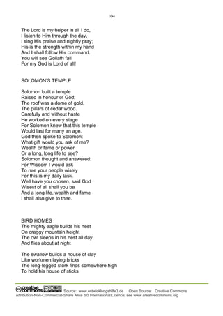 104
Source: www.entwicklungshilfe3.de Open Source: Creative Commons
Attribution-Non-Commercial-Share Alike 3.0 International Licence; see www.creativecommons.org
The Lord is my helper in all I do,
I listen to Him through the day,
I sing His praise and nightly pray;
His is the strength within my hand
And I shall follow His command.
You will see Goliath fall
For my God is Lord of all!
SOLOMON’S TEMPLE
Solomon built a temple
Raised in honour of God;
The roof was a dome of gold,
The pillars of cedar wood.
Carefully and without haste
He worked on every stage
For Solomon knew that this temple
Would last for many an age.
God then spoke to Solomon:
What gift would you ask of me?
Wealth or fame or power
Or a long, long life to see?
Solomon thought and answered:
For Wisdom I would ask
To rule your people wisely
For this is my daily task.
Well have you chosen, said God
Wisest of all shall you be
And a long life, wealth and fame
I shall also give to thee.
BIRD HOMES
The mighty eagle builds his nest
On craggy mountain height
The owl sleeps in his nest all day
And flies about at night
The swallow builds a house of clay
Like workmen laying bricks
The long-legged stork finds somewhere high
To hold his house of sticks
 