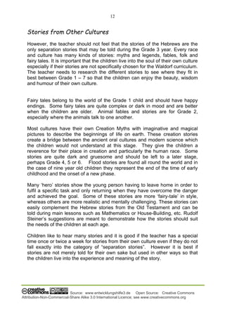 12
Source: www.entwicklungshilfe3.de Open Source: Creative Commons
Attribution-Non-Commercial-Share Alike 3.0 International Licence; see www.creativecommons.org
Stories from Other Cultures
However, the teacher should not feel that the stories of the Hebrews are the
only separation stories that may be told during the Grade 3 year. Every race
and culture has many kinds of stories: myths and legends, fables, folk and
fairy tales. It is important that the children live into the soul of their own culture
especially if their stories are not specifically chosen for the Waldorf curriculum.
The teacher needs to research the different stories to see where they fit in
best between Grade 1 – 7 so that the children can enjoy the beauty, wisdom
and humour of their own culture.
Fairy tales belong to the world of the Grade 1 child and should have happy
endings. Some fairy tales are quite complex or dark in mood and are better
when the children are older. Animal fables and stories are for Grade 2,
especially where the animals talk to one another.
Most cultures have their own Creation Myths with imaginative and magical
pictures to describe the beginnings of life on earth. These creation stories
create a bridge between the ancient oral cultures and modern science which
the children would not understand at this stage. They give the children a
reverence for their place in creation and particularly the human race. Some
stories are quite dark and gruesome and should be left to a later stage,
perhaps Grade 4, 5 or 6. Flood stories are found all round the world and in
the case of nine year old children they represent the end of the time of early
childhood and the onset of a new phase.
Many ‘hero’ stories show the young person having to leave home in order to
fulfil a specific task and only returning when they have overcome the danger
and achieved the goal. Some of these stories are more ‘fairy-tale’ in style,
whereas others are more realistic and mentally challenging. These stories can
easily complement the Hebrew stories from the Old Testament and can be
told during main lessons such as Mathematics or House-Building, etc. Rudolf
Steiner’s suggestions are meant to demonstrate how the stories should suit
the needs of the children at each age.
Children like to hear many stories and it is good if the teacher has a special
time once or twice a week for stories from their own culture even if they do not
fall exactly into the category of “separation stories”. However it is best if
stories are not merely told for their own sake but used in other ways so that
the children live into the experience and meaning of the story.
 