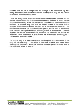 14
Source: www.entwicklungshilfe3.de Open Source: Creative Commons
Attribution-Non-Commercial-Share Alike 3.0 International Licence; see www.creativecommons.org
describe both the visual images and the feelings of the characters e.g. how
lonely, bewildered and rejected Adam and Eve felt when they left the Garden
of Paradise and first came to earth.
There are many books where the Bible stories are retold for children, but the
teacher should select one that describes the feeling element to assist him/her
to transform the story. Even so, the teacher should tell the story directly to the
children. A teacher may feel that the words written in the book are so
beautiful that s/he could not do as well, but in this they are mistaken. The
children love to hear the story from their special teacher and to experience
each part of it through the feelings and imagination of that teacher. The love
between the teacher and the children enhances the story and the teacher will
become a better story-teller as s/he shares the experiences and struggles of
the Hebrews with the children.
If a story is long, it is good to stop at a suitable place and tell the rest of the
story on the next day. It is better to describe a scene with more detail,
allowing the children to really live into the feeling experience rather than to
rush from one action to another.
 