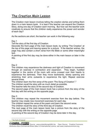 15
Source: www.entwicklungshilfe3.de Open Source: Creative Commons
Attribution-Non-Commercial-Share Alike 3.0 International Licence; see www.creativecommons.org
The Creation Main Lesson
The Creation main lesson involves telling the creation stories and writing them
down in a main lesson book. It is best if the teacher can expand the Creation
Story, doing one day of Creation each morning. But how can the teacher work
creatively to ensure that the children really experience the power and wonder
of each day?
As the sections are short, the teacher can work in the following way:
Day 1
Tell the story of the first day of Creation.
Decorate the front page of the main lesson book, by writing ‘The Creation’ at
the top of the page and leaving space for a picture. If the teacher wishes, the
page may also contain a short verse from the Bible or some other meaningful
text.
A painting of the first day may be done either in the main lesson or later in the
day.
Day 2
The children may experience the darkness and light of Creation in movement
through an exercise in contraction and expansion. They begin, huddled
together in the centre of the room with arms crossed over their hearts to
experience the darkness. Then they move backwards, slowly opening and
stretching their arms outwards to experience the light. Repeat exercise
several times.
The children learn the first verse of the poem ‘The Song of Creation”.2
The children recall the story with as much detail as possible.
The teacher tells the story of the second day of Creation.
The second page of the main lesson book has a picture from the story of the
first day with the writing on the opposite page.
Day 3
The children may repeat the movement exercise from the day before. The
teacher may create new movement exercises for each day.
The children repeat the verse of the poem and learn the second verse.
The children recall the story of the third day of Creation.
The next page of the main lesson book has a picture from the story of the
second day with the writing on the opposite page.
A painting of the second day of Creation may be done later in the day.
2
See back of manual
 