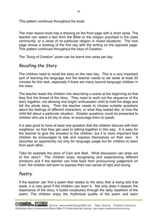 16
Source: www.entwicklungshilfe3.de Open Source: Creative Commons
Attribution-Non-Commercial-Share Alike 3.0 International Licence; see www.creativecommons.org
This pattern continues throughout the book.
The main lesson book has a drawing on the front page with a short verse. The
teacher can select a text from the Bible or the religion practised in the class
community, or a verse of no particular religion in mixed situations. The next
page shows a drawing of the first day with the writing on the opposite page.
This pattern continues throughout the days of Creation.
The “Song of Creation” poem can be learnt one verse per day.
Recalling the Story
The children need to recall the story on the next day. This is a very important
part of learning the language and the teacher needs to set aside at least 20
minutes for this task, especially if there are many second language children in
the class.
The teacher leads the children into describing a scene at the beginning so that
they find the thread of the story. They need to work out the sequence of the
story together, not allowing one bright, enthusiastic child to hold the stage and
tell the whole story. Then the teacher needs to choose suitable questions
about the feelings of different characters, or what they looked like, or how the
child felt about a particular situation. Simpler questions could be presented to
children who are a bit shy or slow, to encourage them to speak.
It is also good to have at least one question that the children discuss with their
neighbour, so that they get used to talking together in this way. It is easy for
the teacher to give the answers to the children, but it is more important that
children be encouraged to talk and express themselves on their own. It
becomes an opportunity not only for language usage but for children to learn
from each other.
Take for example the story of Cain and Abel. What discussion can arise out
of this story? The children enjoy recognising and experiencing different
emotions and if the teacher can hold back from pronouncing judgement on
Cain, the children will learn to express their own sense of right and wrong.
Poetry
If the teacher can find a poem that relates to the story that is being told that
week, it is very good if the children can learn it. Not only does it deepen the
experience of the story, it builds vocabulary through the daily repetition of the
poem. The children enjoy the rhythmical quality of the poem and learn
 