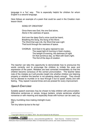 17
Source: www.entwicklungshilfe3.de Open Source: Creative Commons
Attribution-Non-Commercial-Share Alike 3.0 International Licence; see www.creativecommons.org
language in a ‘fun’ way. This is especially helpful for children for whom
English is a second language.
Here follows an example of a poem that could be used in the Creation main
lesson block:
SONG OF CREATION3
Once there was God, the one God alone,
Alone in the vastness of space.
And over the deep God’s voice could be heard,
Breathing the Song, the Song of the Word;
The Word that was Life, the Word that was Light
That burst through the vastness of space.
CHORUS: And God in his glory rejoiced to see
The sweet light of morning in fresh mystery,
The twilight of evening, the darkness of night
On that wondrous day, so filled with God’s light;
The first of the days of creation.
The teacher can take this opportunity to demonstrate how to pronounce the
words correctly and to encourage the children to imitate the pace and
expression of the poem. Mistakes are best corrected immediately so that the
children become conscious of the correct pronunciation. The teacher takes
note of the mistake as it will provide insight into whether children are listening
properly or whether the teacher is not speaking clearly enough. They should
not be allowed to mumble or to race through it but to speak clearly and with
feeling. They repeat it several times and are praised for every improvement.
Speech Exercises
Suitable speech exercises may be chosen to help children with pronunciation.
Alliterative sentences or verses, tongue twisters, simple sentences whether
nonsense or with meaning and especially those with humour can be used; e.g.
Many mumbling mice making midnight music
OR
Ten tiny tailors tip-toe to the top!
3
Copyright Catherine van Alphen, 2010. See end of manual for the full poem.
 