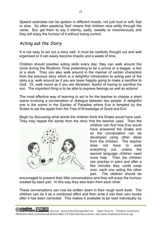 18
Source: www.entwicklungshilfe3.de Open Source: Creative Commons
Attribution-Non-Commercial-Share Alike 3.0 International Licence; see www.creativecommons.org
Speech exercises can be spoken in different moods, not just loud or soft, fast
or slow. So often speaking ‘fast’ means that children race wildly through the
verse. But, get them to say it sternly, sadly, sweetly or mischievously and
they will enjoy the humour of it without losing control.
Acting out the Story
It is not easy to act out a story well. It must be carefully thought out and well
organised or it can easily become chaotic and a waste of time.
Children should practise acting skills every day: they can walk around the
circle during the Rhythmic Time pretending to be a prince or a beggar, a lion
or a stork. They can also walk around in the manner of certain characters
from the previous story which is a delightful introduction to acting part of the
story e.g. walk around as if you are Isaac happily going to make a sacrifice to
God. Or, walk round as if you are Abraham, fearful of having to sacrifice his
son. The important thing is to be able to express feelings as well as actions!
The most effective way of learning to act is for the teacher to choose a short
scene involving a conversation or dialogue between two people. A delightful
one is the scene in the Garden of Paradise where Eve is tempted by the
Snake to eat the apple from the Tree of Knowledge of Good and Evil.
Begin by discussing what words the children think the Snake would have said.
They may repeat the words from the story that the teacher used. Then the
children can find how Eve would
have answered the Snake and
so the conversation can be
developed using other ideas
from the children. The teacher
does not have to work
everything out, unless the
second language children need
more help. Then the children
can practise in pairs and after a
few minutes they could swap
over, each one acting the other
part. The children should be
encouraged to present their little conversations and they will enjoy the humour
created by each pair. In this way they also learn from each other
These conversations can now be written down in their rough work book. The
children can do it as a combined effort and then write it into their own books
after it has been corrected. This makes it available to be read individually by
 