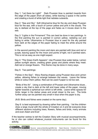 21
Source: www.entwicklungshilfe3.de Open Source: Creative Commons
Attribution-Non-Commercial-Share Alike 3.0 International Licence; see www.creativecommons.org
Day 1: “Let there be Light!” Dark Prussian blue is painted inwards from
the edge of the paper (from all sides), while leaving a space in the centre
and creating a burst of white light that radiates outwards.
Day 2: “Sea and Sky” Soft Ultramarine blue for the sky and deep Prussian
blue for the sea, with a touch of Lemon yellow and pink in the clouds. The
sky is darkest at the top of the page and fades as it moves down to the
sea.
Day 3: “Lights in the Firmament” This can best be done in two paintings. In
the first painting the sun is painted in Lemon yellow, radiating out and
fading to white. Ultramarine or Prussian blue is used for the sky painted
from dark at the edges of the paper fading to meet the white around the
yellow.
In the second painting the moon and stars are painted with blue and red or
purple, leaving space for the moon and points of light, not 5 pointed stars.
This is not as easy as one might expect.
Day 4: “The Green Earth Appears”; Use Prussian blue water below, Lemon
yellow sunlight above, creating green grass and plants where they meet.
Add red or orange flowers. This theme may be done in many ways.
Day 5: Two paintings:
“Fishes in the Sea”; Wavy flowing shapes using Prussian blue and Lemon
yellow, allowing fishes to emerge between the waves. Leave the fishes
white or colour them yellow. Red can be used if paper is not too wet.
“Birds of the Air”. Using a combination of Prussian and Ultramarine blues ,
create a sky that is dark at the left and lower sides of the paper, moving
lighter towards a spherical sun which is left white. Leave white spaces for
birds: larger in the darker areas and small closer to the sun. The birds
further away can be painted very small in blue when the paper is dry.
(N.B. Birds and fishes were created on the same day).
Day 6: is best expressed by drawing rather than painting. I let the children
draw a large mural with the whole of Creation on it and let everyone draw
different sections including trees, flowers, fishes and birds, many animals
and even Adam and Eve!
If the teacher wishes to tell the Creation Story with musical accompaniments,
he or she can collect whatever musical instruments can be found for this
activity.
 